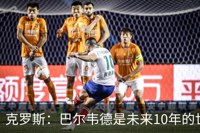 克罗斯：巴尔韦德是未来10年的世界级 我是他粉丝