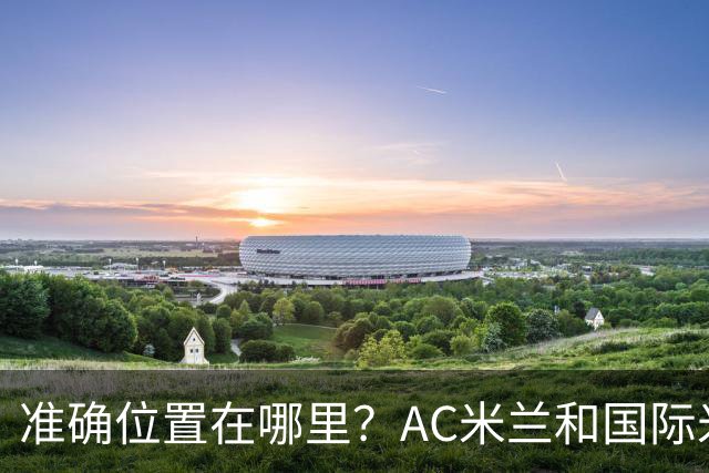 准确位置在哪里？AC米兰和国际米兰将共建新主场