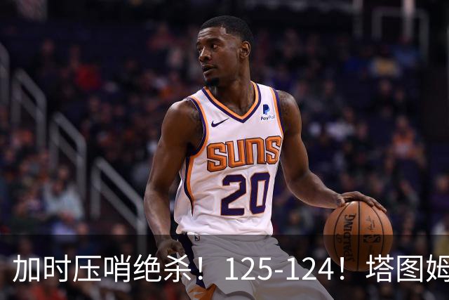 加时压哨绝杀！125-124！塔图姆一剑封喉，难怪凯尔特人给3.15亿