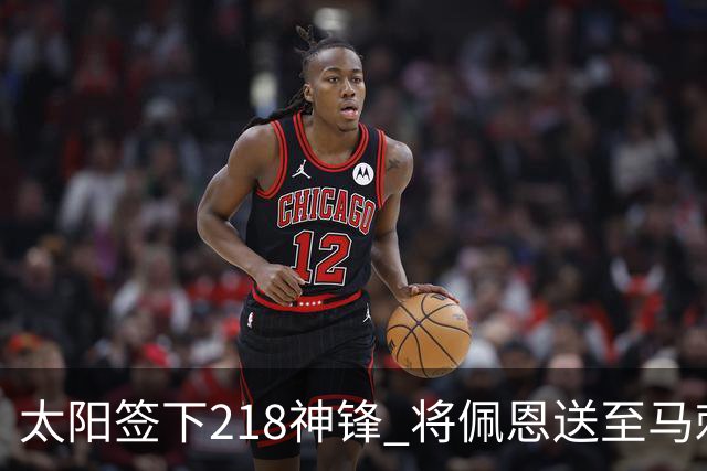 太阳签下218神锋 将佩恩送至马刺腾出阵容名额