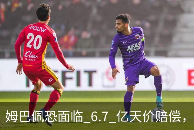 姆巴佩恐面临 6.7 亿天价赔偿，一夜崩塌！