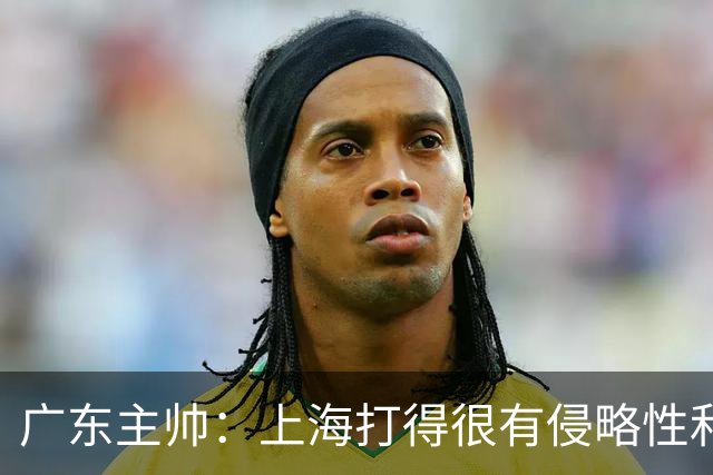 广东主帅：上海打得很有侵略性&对抗强度很高 他们配得上这场胜利