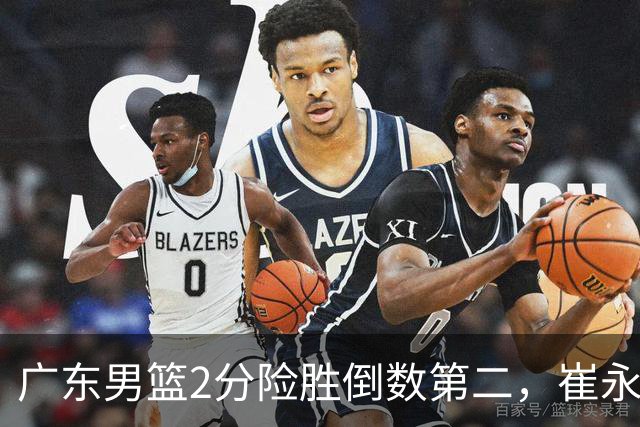 广东男篮2分险胜倒数第二，崔永熙补篮绝杀，胡明轩13+6徐杰状态糟糕