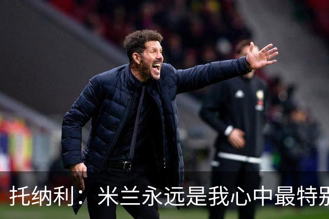 托纳利：米兰永远是我心中最特别的球队，我还是会一直关注他们