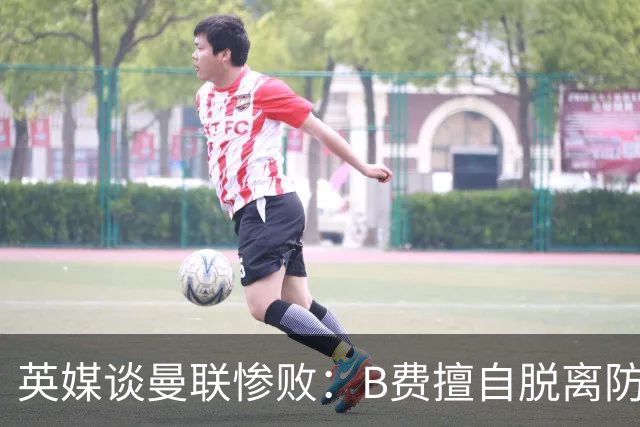 英媒谈曼联惨败：B费擅自脱离防线去逼抢 没遵守卡里克战术