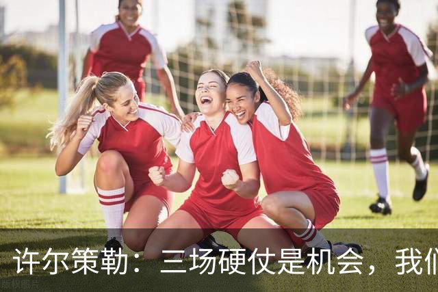 许尔策勒：三场硬仗是机会，我们要证明自己配得上目前的位置