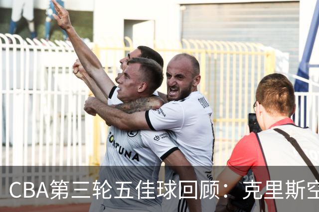 CBA第三轮五佳球回顾：克里斯空接劈扣领衔